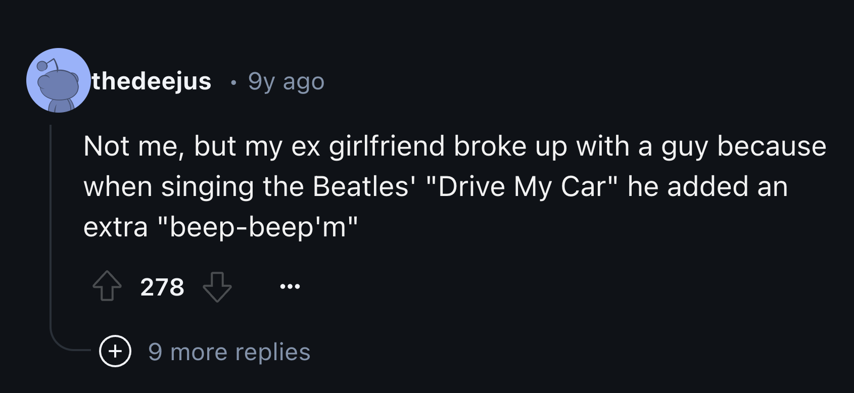 screenshot - thedeejus 9y ago Not me, but my ex girlfriend broke up with a guy because when singing the Beatles' "Drive My Car" he added an extra "beepbeep'm" 278 9 more replies